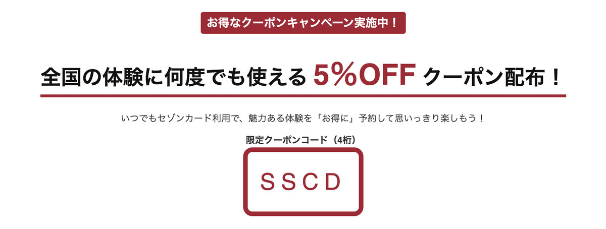 アクティビティジャパンでは、セゾンカード利用者限定で全国の体験に何度でも使える「5％OFFクーポン」を配布中です。いつでもセゾンカード利用で、魅力ある体験を「お得に」予約して思いっきり楽しもう！