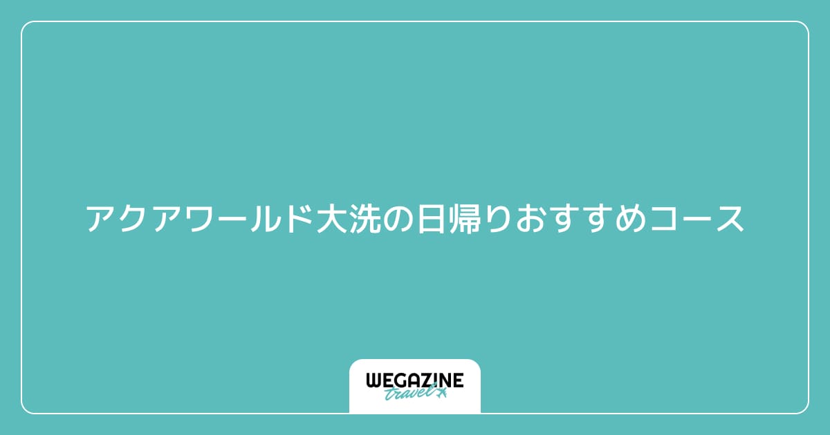 アクアワールド大洗の日帰りおすすめコース