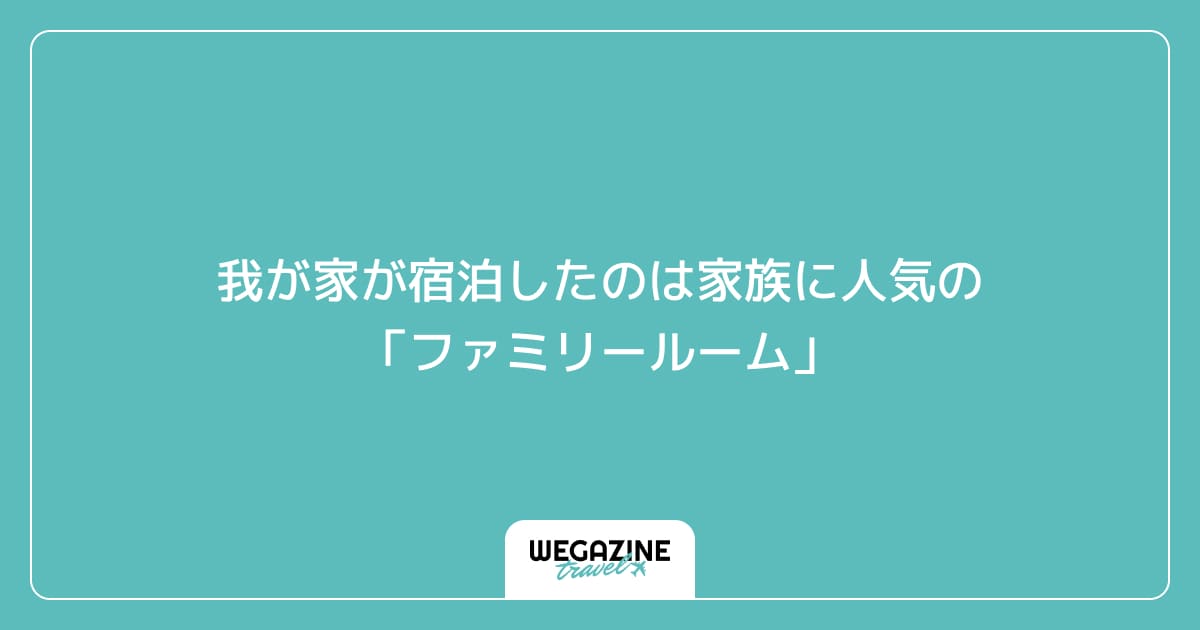 我が家が宿泊したのは家族に人気の「ファミリールーム」