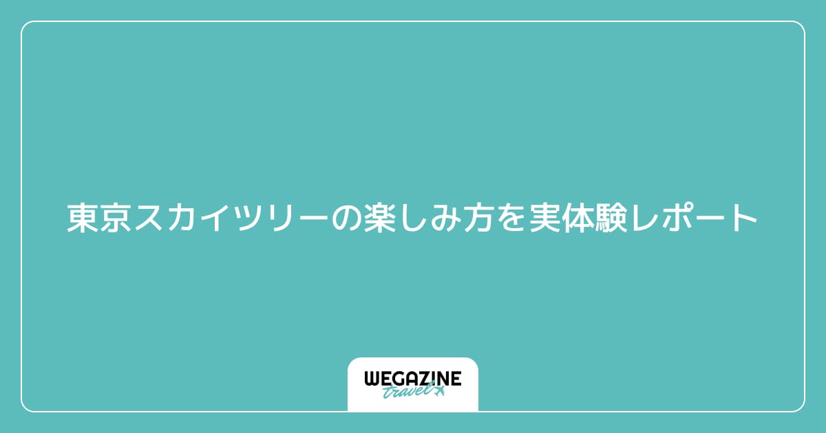 東京スカイツリーの楽しみ方を実体験レポート