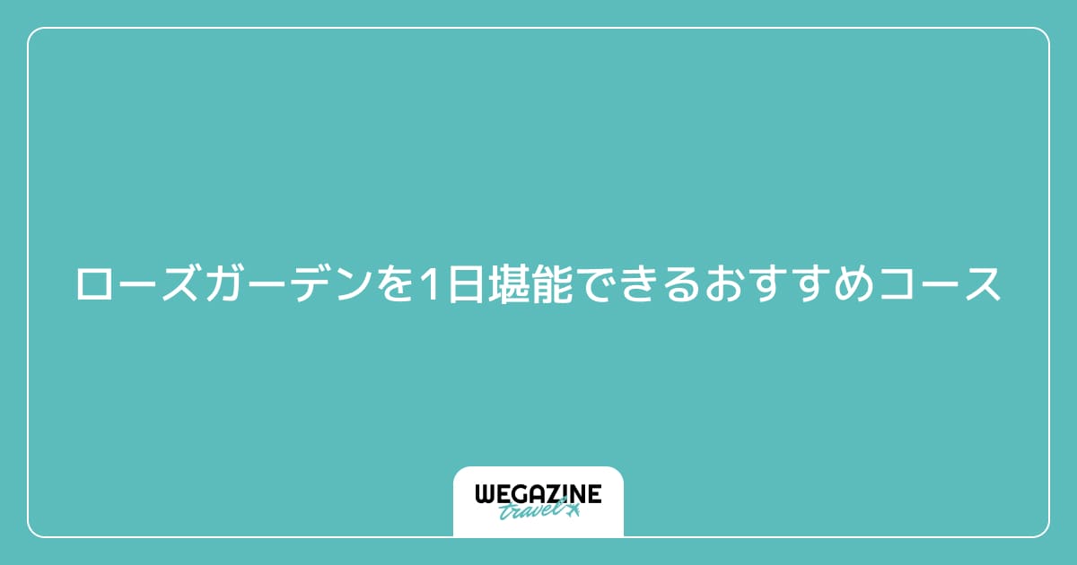 ローズガーデンを1日堪能できるおすすめコース（実体験レポート）